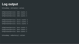 Log output
D/Academy: onCreate() called.
D/MyIntentService: John counts 1
D/MyIntentService: John counts 2
D/MyIntentService: John counts 3
D/MyIntentService: Elvis counts 1
D/MyIntentService: Elvis counts 2
D/MyIntentService: Elvis counts 3
D/MyIntentService: Sara counts 1
D/MyIntentService: Sara counts 2
D/MyIntentService: Sara counts 3
D/Academy: onDestory() called.
 