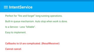 IntentService
Perfect for “fire and forget” long-running operations.
Built-in queue mechanism. Auto stop when work is done.
Is a Service - Less “killable”.
Easy to implement.
Callbacks to UI are complicated. (ResultReceiver)
Cannot cancel.
 