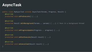 AsyncTask
public class MyAsyncTask extends AsyncTask<Params, Progress, Result> {
@Override
protected void onPreExecute() { ...}
@Override
protected Result doInBackground(Params... params) { ...} // Runs in a background thread
@Override
protected void onProgressUpdate(Progress... progress) { ...}
@Override
protected void onPostExecute(Result result) { ...}
@Override
protected void onCancelled(Result result) { ...}
}
 