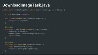 DownloadImageTask.java
public class DownloadImageTask extends AsyncTask<String, Void, Bitmap> {
private ImageView mImageView;
public DownloadImageTask(ImageView imageView) {
mImageView = imageView;
}
@Override
protected Bitmap doInBackground(String... params) {
String url = params[0];
Bitmap bitmap = downloadImageFromUrl(url);
return bitmap;
}
@Override
protected void onPostExecute(Bitmap bitmap) {
super.onPostExecute(bitmap);
mImageView.setImageBitmap(bitmap);
}
}
 