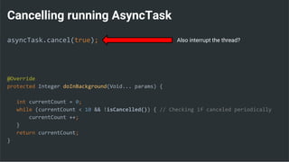 Cancelling running AsyncTask
asyncTask.cancel(true);
@Override
protected Integer doInBackground(Void... params) {
int currentCount = 0;
while (currentCount < 10 && !isCancelled()) { // Checking if canceled periodically
currentCount ++;
}
return currentCount;
}
Also interrupt the thread?
 