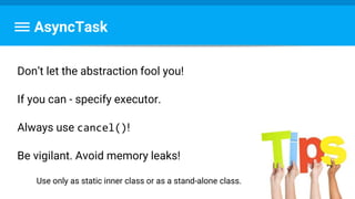 AsyncTask
Don’t let the abstraction fool you!
If you can - specify executor.
Always use cancel()!
Be vigilant. Avoid memory leaks!
Use only as static inner class or as a stand-alone class.
 