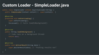 Custom Loader - SimpleLoader.java
public class SimpleLoader extends AsyncTaskLoader<String> {
public SimpleLoader(Context context) { super(context); }
@Override
protected void onStartLoading() {
super.onStartLoading();
forceLoad(); // Calls loadInBackground()
}
@Override
public String loadInBackground() {
// Code runs on a background thread.
return data;
}
@Override
public void deliverResult(String data) {
super.deliverResult(data); // "Pushing results out"
}
}
 