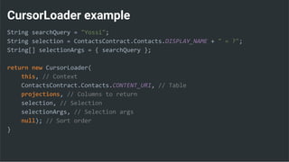 CursorLoader example
String searchQuery = "Yossi";
String selection = ContactsContract.Contacts.DISPLAY_NAME + " = ?";
String[] selectionArgs = { searchQuery };
return new CursorLoader(
this, // Context
ContactsContract.Contacts.CONTENT_URI, // Table
projections, // Columns to return
selection, // Selection
selectionArgs, // Selection args
null); // Sort order
}
 