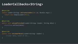 LoaderCallbacks<String>
@Override
public Loader<String> onCreateLoader(int id, Bundle args) {
return new SimpleLoader(this);
}
@Override
public void onLoadFinished(Loader<String> loader, String data) {
mTextView.setText(data);
}
@Override
public void onLoaderReset(Loader<String> loader) {
//clear data, reset UI etc...
}
 