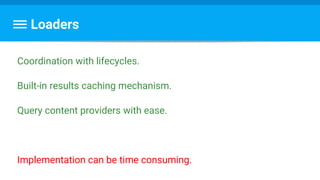 Loaders
Coordination with lifecycles.
Built-in results caching mechanism.
Query content providers with ease.
Implementation can be time consuming.
 