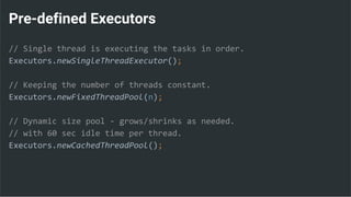 Pre-defined Executors
// Single thread is executing the tasks in order.
Executors.newSingleThreadExecutor();
// Keeping the number of threads constant.
Executors.newFixedThreadPool(n);
// Dynamic size pool - grows/shrinks as needed.
// with 60 sec idle time per thread.
Executors.newCachedThreadPool();
 