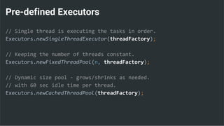 Pre-defined Executors
// Single thread is executing the tasks in order.
Executors.newSingleThreadExecutor(threadFactory);
// Keeping the number of threads constant.
Executors.newFixedThreadPool(n, threadFactory);
// Dynamic size pool - grows/shrinks as needed.
// with 60 sec idle time per thread.
Executors.newCachedThreadPool(threadFactory);
 