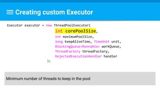 Creating custom Executor
Executor executor = new ThreadPoolExecutor(
int corePoolSize,
int maximumPoolSize,
long keepAliveTime, TimeUnit unit,
BlockingQueue<Runnable> workQueue,
ThreadFactory threadFactory,
RejectedExecutionHandler handler
);
Minimum number of threads to keep in the pool
 
