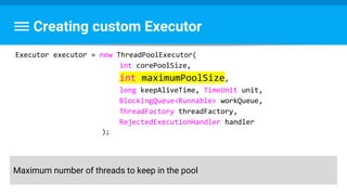 Creating custom Executor
Executor executor = new ThreadPoolExecutor(
int corePoolSize,
int maximumPoolSize,
long keepAliveTime, TimeUnit unit,
BlockingQueue<Runnable> workQueue,
ThreadFactory threadFactory,
RejectedExecutionHandler handler
);
Maximum number of threads to keep in the pool
 