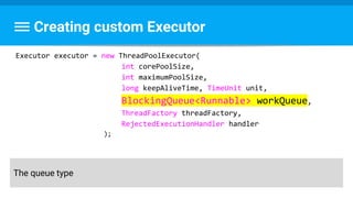 Creating custom Executor
Executor executor = new ThreadPoolExecutor(
int corePoolSize,
int maximumPoolSize,
long keepAliveTime, TimeUnit unit,
BlockingQueue<Runnable> workQueue,
ThreadFactory threadFactory,
RejectedExecutionHandler handler
);
The queue type
 