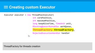 Creating custom Executor
Executor executor = new ThreadPoolExecutor(
int corePoolSize,
int maximumPoolSize,
long keepAliveTime, TimeUnit unit,
BlockingQueue<Runnable> workQueue,
ThreadFactory threadFactory,
RejectedExecutionHandler handler
);
ThreadFactory for threads creation
 