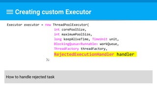 Creating custom Executor
Executor executor = new ThreadPoolExecutor(
int corePoolSize,
int maximumPoolSize,
long keepAliveTime, TimeUnit unit,
BlockingQueue<Runnable> workQueue,
ThreadFactory threadFactory,
RejectedExecutionHandler handler
);
How to handle rejected task
 