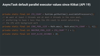 AsyncTask default parallel executor values since Kitkat (API 19)
private static final int CPU_COUNT = Runtime.getRuntime().availableProcessors();
// We want at least 2 threads and at most 4 threads in the core pool,
// preferring to have 1 less than the CPU count to avoid saturating
// the CPU with background work
private static final int CORE_POOL_SIZE = Math.max(2, Math.min(CPU_COUNT - 1, 4));
private static final int MAXIMUM_POOL_SIZE = CPU_COUNT * 2 + 1;
private static final int KEEP_ALIVE_SECONDS = 30;
 