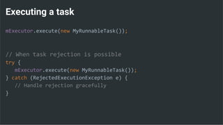 Executing a task
mExecutor.execute(new MyRunnableTask());
// When task rejection is possible
try {
mExecutor.execute(new MyRunnableTask());
} catch (RejectedExecutionException e) {
// Handle rejection gracefully
}
 