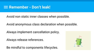 Remember - Don’t leak!
Avoid non static inner classes when possible.
Avoid anonymous class declaration when possible.
Always implement cancellation policy.
Always release references.
Be mindful to components lifecycles.
 