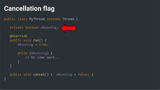 Cancellation flag
public class MyThread extends Thread {
private boolean mRunning;
@Override
public void run() {
mRunning = true;
while (mRunning) {
// Do some work...
}
}
public void cancel() { mRunning = false; }
}
 