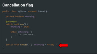 Cancellation flag
public class MyThread extends Thread {
private boolean mRunning;
@Override
public void run() {
mRunning = true;
while (mRunning) {
// Do some work...
}
}
public void cancel() { mRunning = false; }
}
 