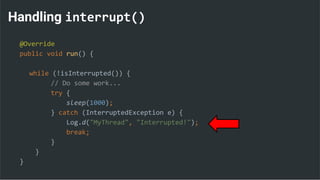 Handling interrupt()
@Override
public void run() {
while (!isInterrupted()) {
// Do some work...
try {
sleep(1000);
} catch (InterruptedException e) {
Log.d("MyThread", "Interrupted!");
break;
}
}
}
 