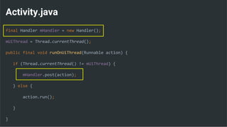Activity.java
final Handler mHandler = new Handler();
mUiThread = Thread.currentThread();
public final void runOnUiThread(Runnable action) {
if (Thread.currentThread() != mUiThread) {
mHandler.post(action);
} else {
action.run();
}
}
 