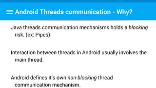 Android Threads communication - Why?
Java threads communication mechanisms holds a blocking
risk. (ex: Pipes)
Interaction between threads in Android usually involves the
main thread.
Android defines it’s own non-blocking thread
communication mechanism.
 