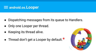 android.os.Looper
● Dispatching messages from its queue to Handlers.
● Only one Looper per thread.
● Keeping its thread alive.
● Thread don’t get a Looper by default.*
 