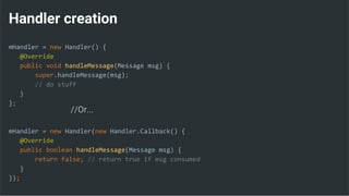 Handler creation
mHandler = new Handler() {
@Override
public void handleMessage(Message msg) {
super.handleMessage(msg);
// do stuff
}
};
mHandler = new Handler(new Handler.Callback() {
@Override
public boolean handleMessage(Message msg) {
return false; // return true if msg consumed
}
});
//Or...
 