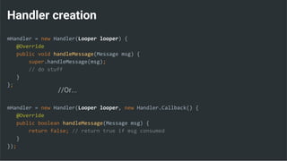Handler creation
mHandler = new Handler(Looper looper) {
@Override
public void handleMessage(Message msg) {
super.handleMessage(msg);
// do stuff
}
};
mHandler = new Handler(Looper looper, new Handler.Callback() {
@Override
public boolean handleMessage(Message msg) {
return false; // return true if msg consumed
}
});
//Or...
 