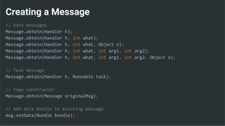 Creating a Message
// Data messages
Message.obtain(Handler h);
Message.obtain(Handler h, int what);
Message.obtain(Handler h, int what, Object o);
Message.obtain(Handler h, int what, int arg1, int arg2);
Message.obtain(Handler h, int what, int arg1, int arg2, Object o);
// Task message
Message.obtain(Handler h, Runnable task);
// Copy constructor
Message.obtain(Message originalMsg);
// Add data Bundle to existing message
msg.setData(Bundle bundle);
 
