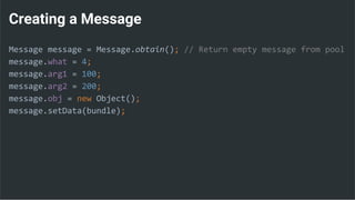 Creating a Message
Message message = Message.obtain(); // Return empty message from pool
message.what = 4;
message.arg1 = 100;
message.arg2 = 200;
message.obj = new Object();
message.setData(bundle);
 