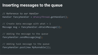 Inserting messages to the queue
// Reference to our Handler
Handler fancyHandler = mFancyThread.getHandler();
// Create data message with what = 1
Message msg = fancyHandler.obtainMessage(1);
// Adding the message to the queue
fancyHandler.sendMessage(msg);
// Adding task message to the queue
fancyHandler.post(new MyRunnable());
 