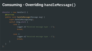 Consuming - Overriding handleMessage()
mHandler = new Handler() {
@Override
public void handleMessage(Message msg) {
super.handleMessage(msg);
switch (msg.what) {
case 1:
Logger.d("Received message type - 1");
break;
case 2:
Logger.d("Received message type - 2");
break;
}
}
};
 