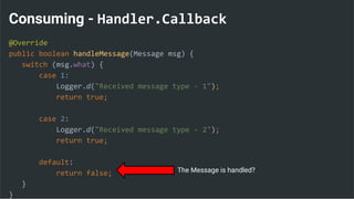 Consuming - Handler.Callback
@Override
public boolean handleMessage(Message msg) {
switch (msg.what) {
case 1:
Logger.d("Received message type - 1");
return true;
case 2:
Logger.d("Received message type - 2");
return true;
default:
return false;
}
}
The Message is handled?
 