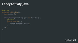 FancyActivity.java
@Override
protected void onStop() {
super.onStop();
mFancyThread.getHandler().post(new Runnable() {
@Override
public void run() {
Looper.myLooper().quit();
}
});
}
Option #1
 