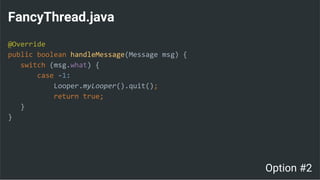 FancyThread.java
@Override
public boolean handleMessage(Message msg) {
switch (msg.what) {
case -1:
Looper.myLooper().quit();
return true;
}
}
Option #2
 