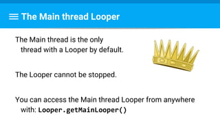 The Main thread Looper
The Main thread is the only
thread with a Looper by default.
The Looper cannot be stopped.
You can access the Main thread Looper from anywhere
with: Looper.getMainLooper()
 