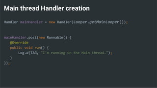 Main thread Handler creation
Handler mainHandler = new Handler(Looper.getMainLooper());
mainHandler.post(new Runnable() {
@Override
public void run() {
Log.d(TAG, "I'm running on the Main thread.");
}
});
 