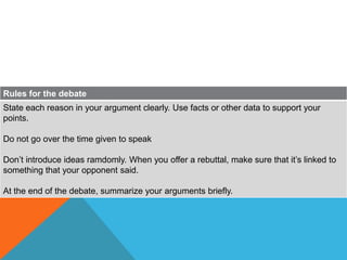 Rules for the debate
State each reason in your argument clearly. Use facts or other data to support your
points.

Do not go over the time given to speak

Don’t introduce ideas ramdomly. When you offer a rebuttal, make sure that it’s linked to
something that your opponent said.

At the end of the debate, summarize your arguments briefly.
 