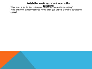 Watch the movie scene and answer the
                             questions:
What are the similarities between a debate and an academic writing?
What are some steps you should follow when you debate or write a persuasive
essay?
 