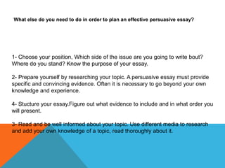 What else do you need to do in order to plan an effective persuasive essay?




1- Choose your position, Which side of the issue are you going to write bout?
Where do you stand? Know the purpose of your essay.

2- Prepare yourself by researching your topic. A persuasive essay must provide
specific and convincing evidence. Often it is necessary to go beyond your own
knowledge and experience.

4- Stucture your essay.Figure out what evidence to include and in what order you
will present.

3- Read and be well informed about your topic. Use different media to research
and add your own knowledge of a topic, read thoroughly about it.
 