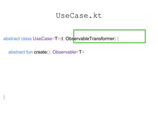 UseCase.kt
abstract class UseCase<T>(t: ObservableTransformer) {
abstract fun create(): Observable<T>
fun observable(): Observable<T> {
return create().compose(t)
}
}
 