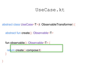 UseCase.kt
abstract class UseCase<T>(t: ObservableTransformer) {
abstract fun create(): Observable<T>
fun observable(): Observable<T> {
return create().compose(t)
}
}
 