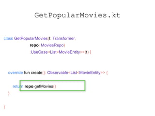 GetPopularMovies.kt
class GetPopularMovies(t: Transformer,
repo: MoviesRepo)
:UseCase<List<MovieEntity>>(t) {
override fun create(): Observable<List<MovieEntity>> {
return repo.getMovies()
}
}
 