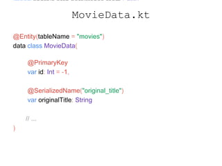 import android.arch.persistence.room.Entity
import android.arch.persistence.room.PrimaryKey
import com.google.gson.annotations.SerializedName
@Entity(tableName = "movies")
data class MovieData(
@PrimaryKey
var id: Int = -1,
@SerializedName("original_title")
var originalTitle: String
// ...
)
MovieData.kt
 