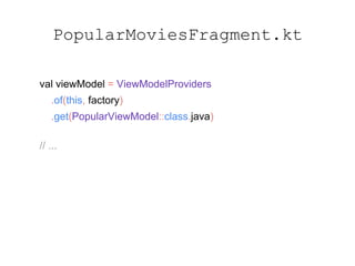 PopularMoviesFragment.kt
val viewModel = ViewModelProviders
.of(this, factory)
.get(PopularViewModel::class.java)
// ...
viewModel.viewState
.observe(this, Observer { state ->
handleViewState(state)
})
 