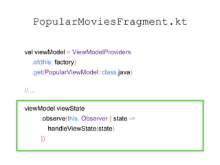PopularMoviesFragment.kt
val viewModel = ViewModelProviders
.of(this, factory)
.get(PopularViewModel::class.java)
// ...
viewModel.viewState
.observe(this, Observer { state ->
handleViewState(state)
})
 