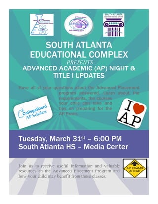 SOUTH ATLANTA
EDUCATIONAL COMPLEX
PRESENTS
ADVANCED ACADEMIC (AP) NIGHT &
TITLE I UPDATES
Have all of your questions about the Advanced Placement
program answered. Learn about the
requirements, the courses
your child can take and
tips on preparing for the
AP Exam.
Tuesday, March 31st – 6:00 PM
South Atlanta HS – Media Center
Join us to receive useful information and valuable
resources on the Advanced Placement Program and
how your child may benefit from these classes.
 