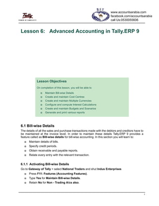 1
Lesson 6: Advanced Accounting in Tally.ERP 9
6.1 Bill-wise Details
The details of all the sales and purchase transactions made with the debtors and creditors have to
be maintained at the invoice level. In order to maintain these details Tally.ERP 9 provides a
feature called as Bill-wise details for bill-wise accounting. In this section you will learn to:
Maintain details of bills.
Specify credit periods.
Obtain receivable and payable reports.
Relate every entry with the relevant transaction.
6.1.1 Activating Bill-wise Details
Go to Gateway of Tally > select National Traders and shut Indus Enterprises
Press F11: Features (Accounting Features).
Type Yes for Maintain Bill-wise Details.
Retain No for Non - Trading A/cs also.
Lesson Objectives
On completion of this lesson, you will be able to
Maintain Bill-wise Details
Create and maintain Cost Centres
Create and maintain Multiple Currencies
Configure and compute Interest Calculations
Create and maintain Budgets and Scenarios
Generate and print various reports
www.accountsarabia.com
facebook.com/accountsarabia
call Us:0530055606
 