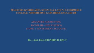 MAHATMA GANDHI ARTS, SCIENCE & LATE N. P. COMMERCE
COLLEGE, ARMORI DIST- GADCHIROLI (M.S.) 441208
ADVANCED ACCOUNTING
B.COM. III – SEM VI (CBCS)
(TOPIC :- INVESTMENT ACCOUNT)
By :- Asst. Prof. JITENDRA H. RAUT
 
