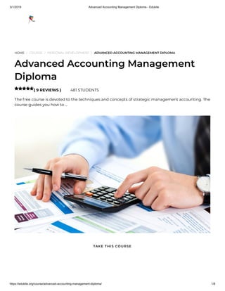 3/1/2019 Advanced Accounting Management Diploma - Edukite
https://edukite.org/course/advanced-accounting-management-diploma/ 1/8
HOME / COURSE / PERSONAL DEVELOPMENT / ADVANCED ACCOUNTING MANAGEMENT DIPLOMA
Advanced Accounting Management
Diploma
( 9 REVIEWS ) 481 STUDENTS
The free course is devoted to the techniques and concepts of strategic management accounting. The
course guides you how to …

TAKE THIS COURSE
 